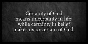Certainty of God means uncertainty in life, while certainty in belief makes us uncertain of God.