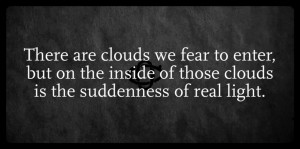 There are clouds we fear to enter, but on the inside of those clouds is the suddenness of real light.
